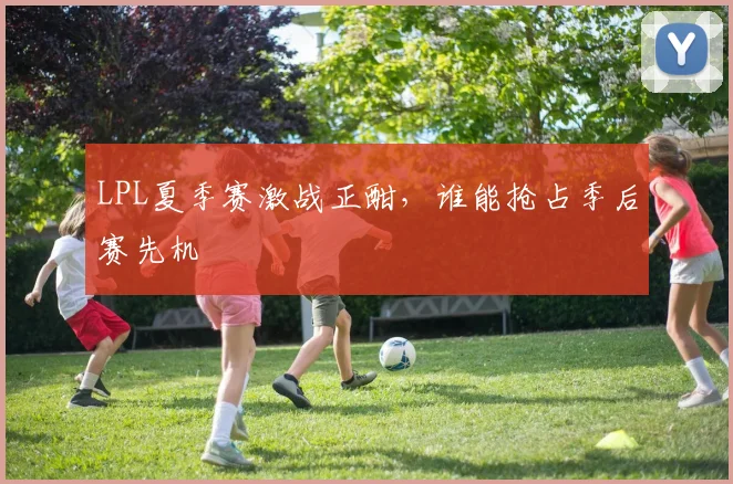 LPL夏季赛激战正酣,谁能抢占季后赛先机