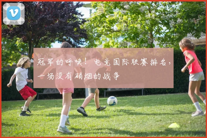 冠军的呼唤!电竞国际联赛排名,一场没有硝烟的战争