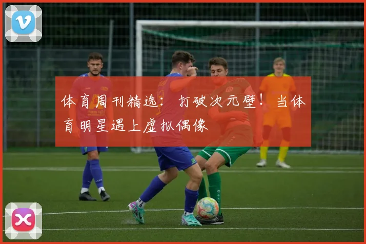 体育周刊精选：打破次元壁！当体育明星遇上虚拟偶像
